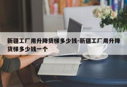 新疆工厂用升降货梯多少钱-新疆工厂用升降货梯多少钱一个