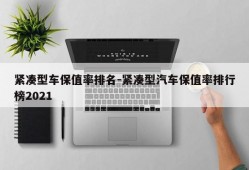 紧凑型车保值率排名-紧凑型汽车保值率排行榜2021