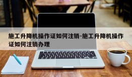 施工升降机操作证如何注销-施工升降机操作证如何注销办理