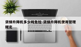 货梯升降机多少吨免检-货梯升降机使用管理规定