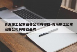 青海施工起重设备公司有哪些-青海施工起重设备公司有哪些品牌