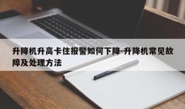 升降机升高卡住报警如何下降-升降机常见故障及处理方法