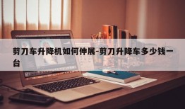 剪刀车升降机如何伸展-剪刀升降车多少钱一台