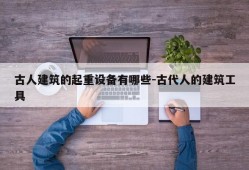 古人建筑的起重设备有哪些-古代人的建筑工具