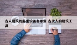 古人建筑的起重设备有哪些-古代人的建筑工具