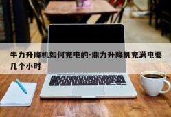 牛力升降机如何充电的-鼎力升降机充满电要几个小时