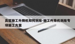 高层施工升降机如何拆除-施工升降机拆除专项施工方案