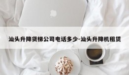 汕头升降货梯公司电话多少-汕头升降机租赁