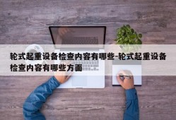 轮式起重设备检查内容有哪些-轮式起重设备检查内容有哪些方面