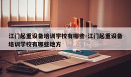 江门起重设备培训学校有哪些-江门起重设备培训学校有哪些地方