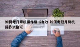 如何考升降机操作证书有效-如何考取升降机操作资格证