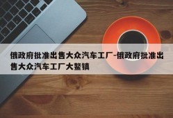 俄政府批准出售大众汽车工厂-俄政府批准出售大众汽车工厂大鳌镇