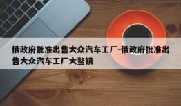 俄政府批准出售大众汽车工厂-俄政府批准出售大众汽车工厂大鳌镇