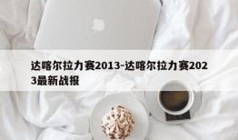 达喀尔拉力赛2013-达喀尔拉力赛2023最新战报