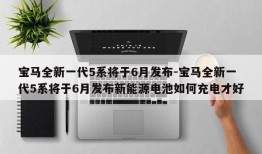 宝马全新一代5系将于6月发布-宝马全新一代5系将于6月发布新能源电池如何充电才好