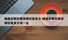 顺鑫彩钢升降货梯价格多少-顺鑫彩钢升降货梯价格多少钱一台