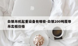 白银吊机起重设备有哪些-白银200吨履带吊出租价格