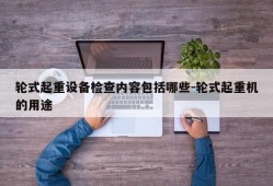 轮式起重设备检查内容包括哪些-轮式起重机的用途