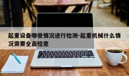 起重设备哪些情况进行检测-起重机械什么情况需要全面检查