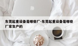 东莞起重设备是哪些厂-东莞起重设备是哪些厂家生产的