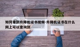 如何拿到升降机证书视频-升降机证书在什么网上可以查询到