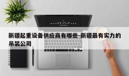 新疆起重设备供应商有哪些-新疆最有实力的吊装公司