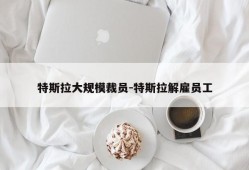 特斯拉大规模裁员-特斯拉解雇员工