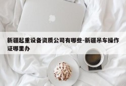 新疆起重设备资质公司有哪些-新疆吊车操作证哪里办