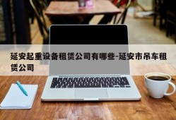 延安起重设备租赁公司有哪些-延安市吊车租赁公司