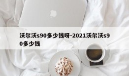 沃尔沃s90多少钱呀-2021沃尔沃s90多少钱