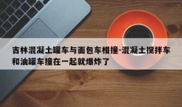 吉林混凝土罐车与面包车相撞-混凝土搅拌车和油罐车撞在一起就爆炸了