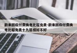 蔚来回应付费换电比超充贵-蔚来回应付费换电比超充贵十九层楼好不好