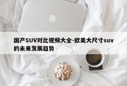 国产SUV对比视频大全-欧美大尺寸suv的未来发展趋势