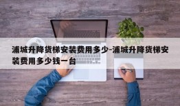 浦城升降货梯安装费用多少-浦城升降货梯安装费用多少钱一台