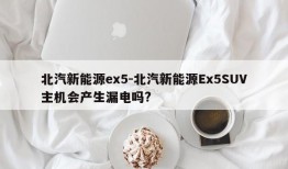 北汽新能源ex5-北汽新能源Ex5SUV主机会产生漏电吗?