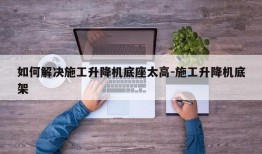 如何解决施工升降机底座太高-施工升降机底架