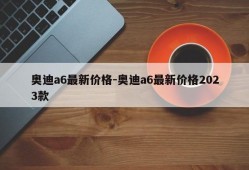 奥迪a6最新价格-奥迪a6最新价格2023款