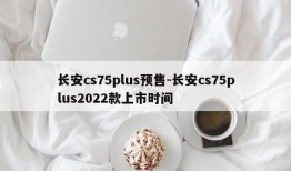 长安cs75plus预售-长安cs75plus2022款上市时间