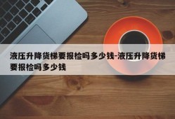 液压升降货梯要报检吗多少钱-液压升降货梯要报检吗多少钱