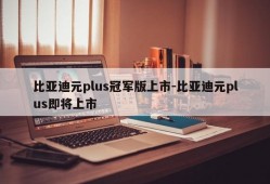 比亚迪元plus冠军版上市-比亚迪元plus即将上市