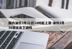 国内油价3月31日24时起上涨-油价3月31日还会下调吗