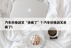 汽车价格战又“杀疯了”?-汽车价格战又杀疯了l