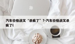 汽车价格战又“杀疯了”?-汽车价格战又杀疯了l