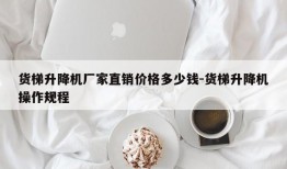 货梯升降机厂家直销价格多少钱-货梯升降机操作规程