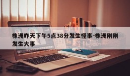 株洲昨天下午5点38分发生怪事-株洲刚刚发生大事