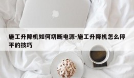 施工升降机如何切断电源-施工升降机怎么停平的技巧