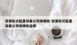 甘肃轮式起重设备公司有哪些-甘肃轮式起重设备公司有哪些品牌