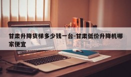 甘肃升降货梯多少钱一台-甘肃低价升降机哪家便宜