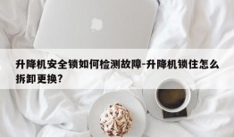 升降机安全锁如何检测故障-升降机锁住怎么拆卸更换?