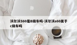 沃尔沃S60是B级车吗-沃尔沃s60属于c级车吗